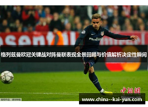 格列兹曼欧冠关键战对阵曼联表现全景回顾与价值解析决定性瞬间