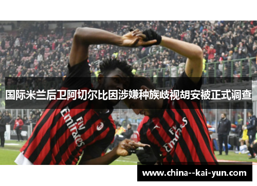 国际米兰后卫阿切尔比因涉嫌种族歧视胡安被正式调查 国际米兰后卫阿切尔比因涉嫌种族歧视胡安被正式调查