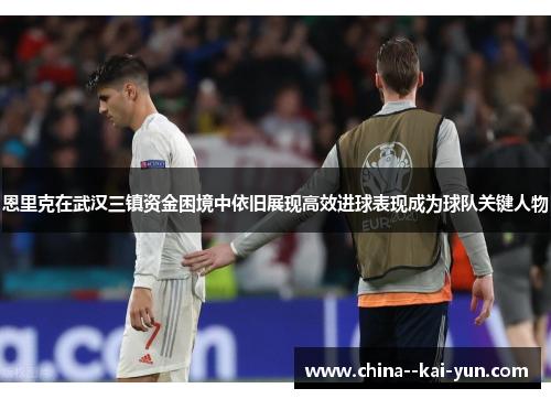 恩里克在武汉三镇资金困境中依旧展现高效进球表现成为球队关键人物