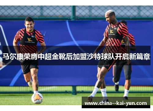 马尔康荣膺中超金靴后加盟沙特球队开启新篇章 马尔康荣膺中超金靴后加盟沙特球队开启新篇章