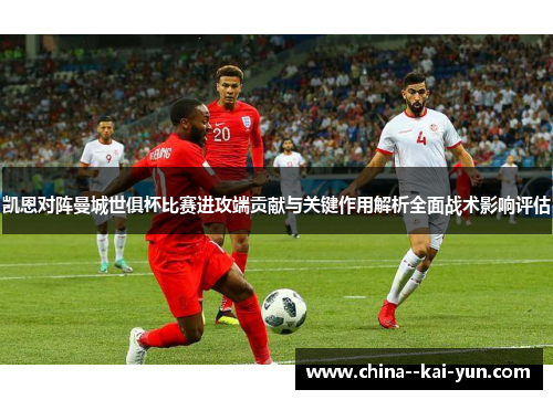 凯恩对阵曼城世俱杯比赛进攻端贡献与关键作用解析全面战术影响评估